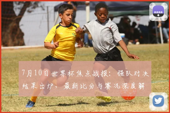 7月10日世界杯焦点战报：强队对决结果出炉，最新比分与赛况深度解析