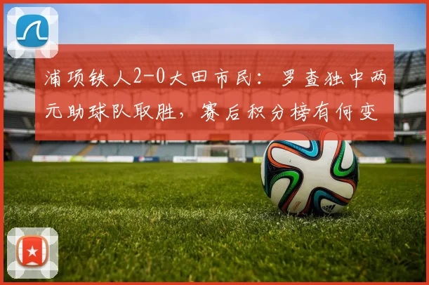 浦项铁人2-0大田市民：罗查独中两元助球队取胜，赛后积分榜有何变化？