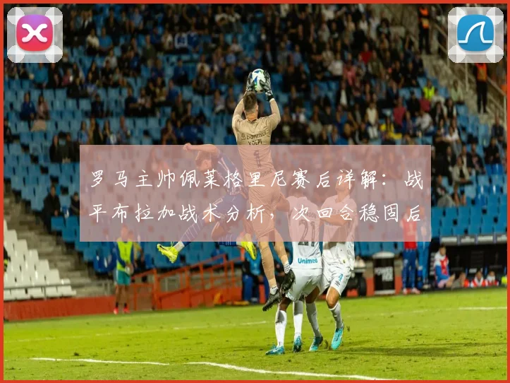 罗马主帅佩莱格里尼赛后详解：战平布拉加战术分析，次回合稳固后防成关键