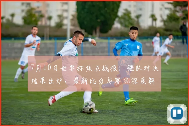 7月10日世界杯焦点战报:强队对决结果出炉,最新比分与赛况深度解析
